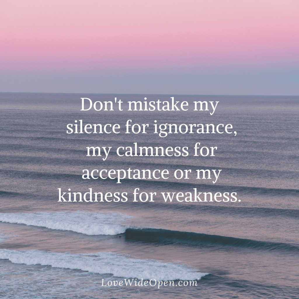 Don't mistake my silence for ignorance, my calmness for acceptance or my kindness for weakness.